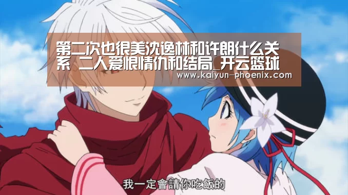 第二次也很美沈逸林和许朗什么关系 二人爱恨情仇和结局_开云篮球(图3) 开云体育